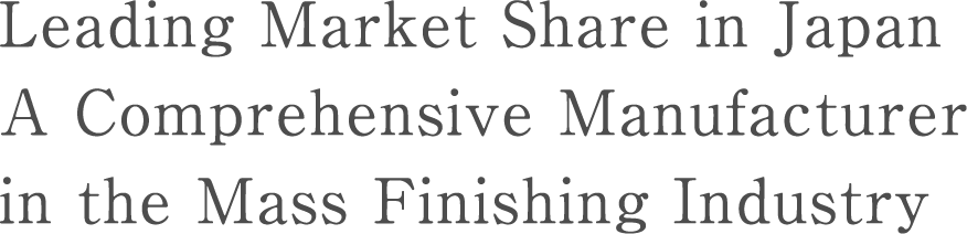 国内No.Leading Market Share in JapanA Comprehensive Manufacturer in the Mass Finishing Industry